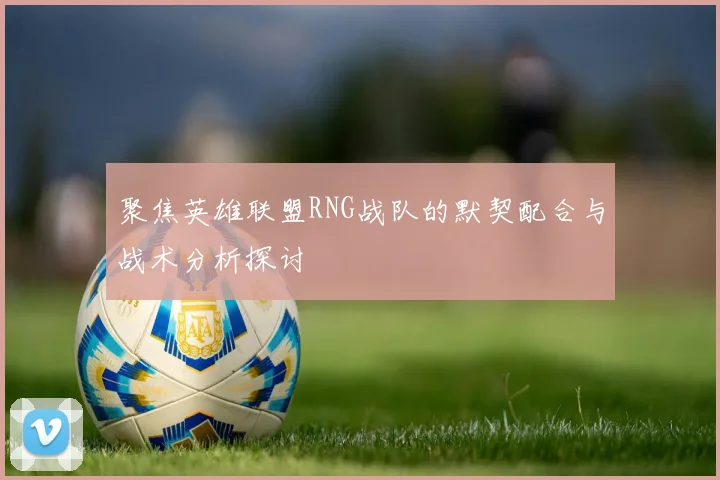 聚焦英雄联盟RNG战队的默契配合与战术分析探讨