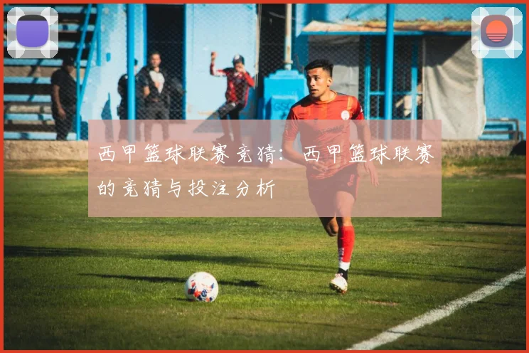 西甲篮球联赛竞猜：西甲篮球联赛的竞猜与投注分析