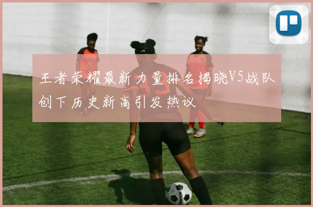 王者荣耀最新力量排名揭晓V5战队创下历史新高引发热议